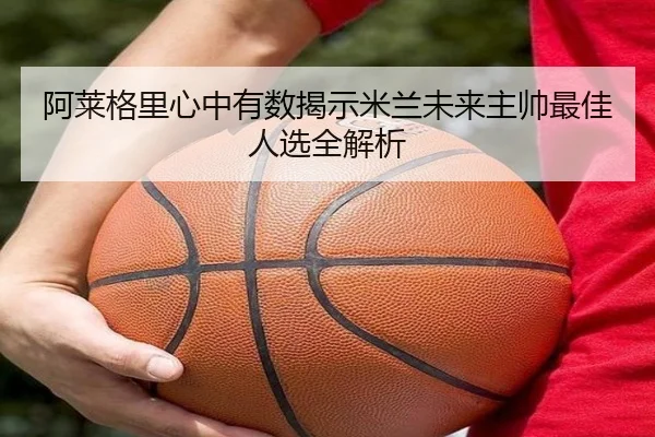 阿莱格里心中有数揭示米兰未来主帅最佳人选全解析